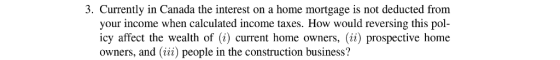 3. Currently in Canada the interest on a home mortgage is not deducted from your income when calculated income taxes. How would reversing this pol- icy affect the wealth of (1) current home owners, (ii) prospective home owners, and (ii) people in the construction business?