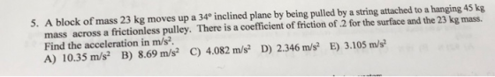 5. A block of mass 23 kg moves up a 34° inclined plane by being pulled by a string attached to a hanging 45 kg mass across a