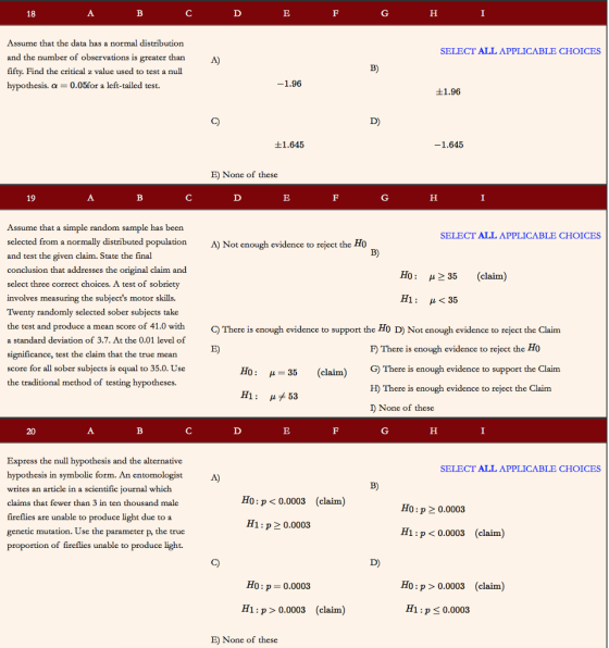 Assume that the data has a normal distribution and the number of observations is greater than fifty. Find the critical z value used to test a null hypothesis. α-0.05for a left-tailed test. SELECT ALL APPLICABLE CHOICES B) 1.96 士1.96 ±1.645 1.645 E) None of these 19 Assume that a simple random sample has been selected from a normally distributed population and test the conclusion that addresses the original claim and select three correct choices. A test of sobriety SELECT ALL APPLICABLE CHOICES A) Not enough evidence to reject the Ho given claim. State the final B) Ho: μ 35 (claim) involves measuring the subjects motor skills. μ<35 1: Twenty randomly selected sober subjects take the test and produce a mcan score of 41.0 with a standard deviation of 3.7. At the 0.01 level of significance, test the claim that the true mean score for all sober subjects is the traditional method of testing hypotheses. C) There is enough evidence to support the Ho D) Not enough evidence to reject the Claim E) F There is enough evidence to reject the Ho G)There is enough eviden H) There is enough evidence to reject the Claim equal to 35.0. Use H0: μ=35 (claim) ce to support the Claim H1 : μメ53 I) None of these Express the null hypothesis and the alternative hypothesis in symbolic form. An entomologist writes an article in a scientific journal which claims that fewer than 3 in ten thousand male fireflies are unable to produce light due to a genetic mutation. Use the parameter p, the true proportion of fireflies SELECT ALL APPLICABLE CHOICES Ho:p <0.0003 (claim) Ho:p 2 0.0003 H1:p 2 0.0003 Hi:p <0.0003 (claim) unable to produce light. Ho : p = 0.0003 Ho:p > 0.0003 (claim) H1: p 0.0003 (claim) H1 : ps0.0003 E) None of these