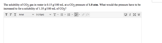 The solubility of CO2 gas in water is 0.15 g/100 mL at a CO2 pressure of 1.0 atm. What would the pressure have to be increase