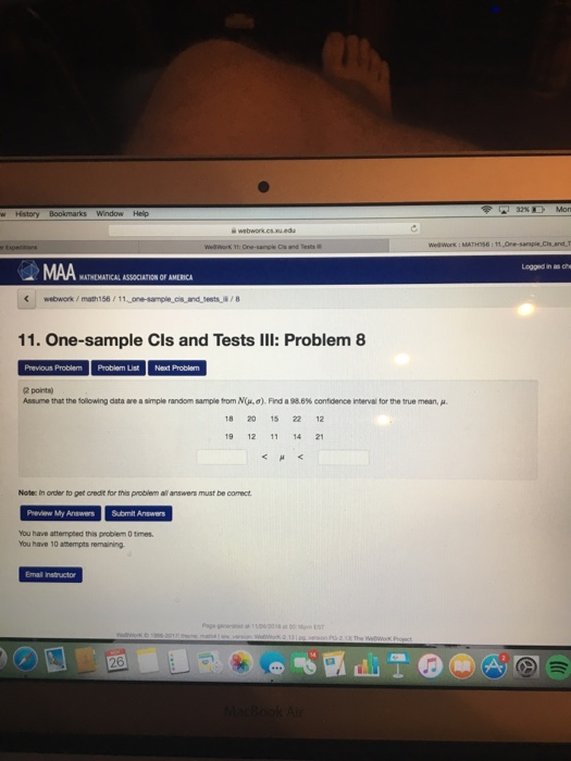 Mon Well Work: MA MAA Lagged in as che MATHEMATICAL ASSOCIATION OF AMERICA webwork/ math 156 11. One-sample Cls and Tests III: Problem 8 Previous Problem Problem List Next Problem 2 points) Anne that the folowing dataare a smple random sample tom Nina). Frd a 98.6% contdence merval for the true mean, μ 18 20 15 22 12 19 12 11 14 21 Note: In order to get credit for this probiem all answers must be comect Preview My Answers Submit Answers You have attempecd this problem 0 times. You have 10 athempts remaining Email instructor LT