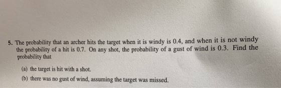 5. The probability that an archer hits the target when it is windy is 0.4, and when it is not windy the probability of a hit is 0.7. On any shot, the probability of a gust of wind is 0.3. Find the probability that (a) the target is hit with a shot. (b) there was no gust of wind, assuming the target was missed.