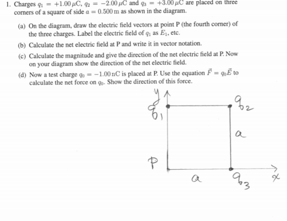 1. Charges 91 = +1.00 uC, 42 = -2.00 uC and 43 = +3.00 uC are placed on three corners of a square of side a = 0.500 m as show