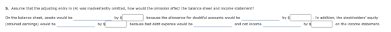 5. Assume that the adjusting entry in (4) was inadvertently omitted, how would the omission affect the balance sheet and inco