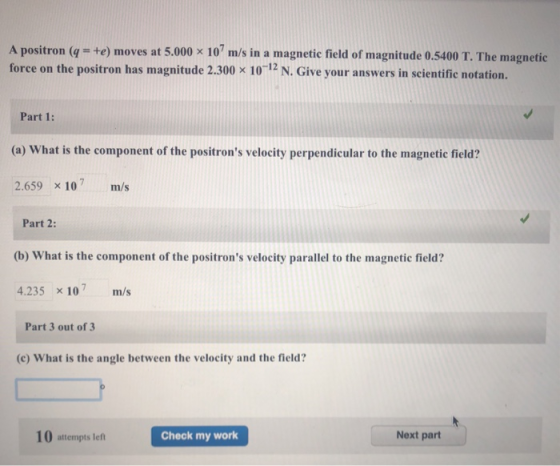 A positron (q = +e) moves at 5.000 × 107 m/s in a magnetic field of magnitude 0.5400 T. The magnetic force on the positron has magnitude 2.300 x 1012 N. Give your answers in scientific notation. Part 1: (a) What is the component of the positrons velocity perpendicular to the magnetic field? 2.659 x 10 m/s Part 2: (b) What is the component of the positrons velocity parallel to the magnetic field? 4.235 x 10 m/s Part 3 out of 3 (c) What is the angle between the velocity and the field? 10 attempts left Check my work Next part