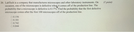 20. LabTech is a company that manufactures microscopes and other laboratory instruments. On (Ipoint) occasion, one of the microscopes is defective when it comes off of the production line. The probability that a microscope is defective is 0.17% Find the probability that the first defective microscope comes after the first 100 microscopes off of the production line. 00.156 00.181 ○ 0.742 0.844