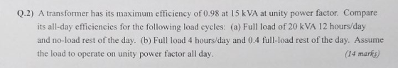 Q.2) A transformer has its maximum efficiency of 0.98 at 15 kVA at unity power factor. Compare its all-day efficiencies for t