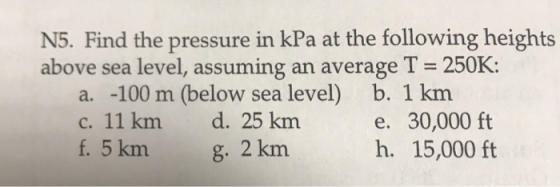 N5. Find the pressure in kPa at the following heights above sea level, assuming an average T 250K: a. -100 m (below sea level) c. 11 km d. 25 km f. 5 km b. 1 km e. 30,000 ft h. 15,000 ft g. 2 km