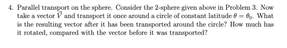 4. Parallel transport on the sphere. Consider the 2-sphere given above in Problem 3. Now take a vector V and transport it onc