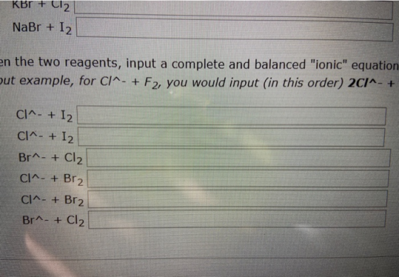KBr + Cl2 NaBr + I2 en the two reagents, input a complete and balanced ionic equation put example, for C/^- + F2, you would