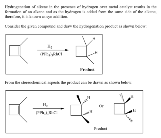 Hydrogenation of alkene in the presence of hydrogen over metal catalyst results in the formation of an alkane and as the hydrogen is added from the same side of the alkene, therefore, it is known as syn addition. r te gen copund nad liow (PPh3)3RhCl Product From the stereochemical aspects the product can be drawn as shown below: Or (PPhz);RhCl Product