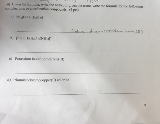 14) Given the formula, write the name, or given the name, write the formula for the following complex ions or coordination compounds. (4 pts) a) Na2[FeCl4(H202] b) [Sn(OH)(H20)4(NH)] c) Potassium hexafluoroferrate(III) r(II) chloride