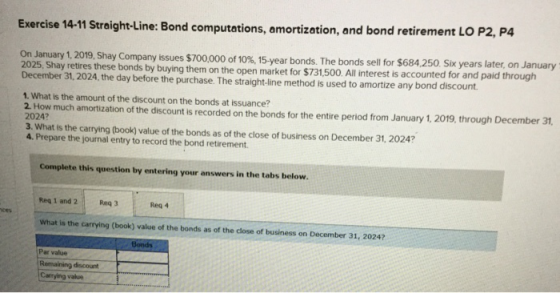 Exercise 14-11 Straight-Line: Bond computations, amortization, and bond retirement LO P2, P4 On January 1, 2019, Shay Company