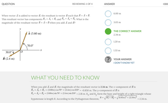 QUESTION REVIEWING 1 OF 4 ANSWER I DO 6.00 m when vector Ã is added to vector B, the resultant is vector R such that A = Ā+ B This resultant vector has components R, A, B, and Ry-Ay+ B, What is the magnitude of the resultant vector R-A+Bwhen you add A and B? 3.03 m THE CORRECT ANSWER A (3.60 m) 2.34 m 1.20 m 70.0° 1.33 m 30.0° B (2.4 m) YOUR ANSWER I DONT KNOW YET WHAT YOU NEED TO KNOW When you add A and B, the magnitude of the resultant vector is 2.34 m. The x-component of R is R, -A, +B, (3.60m) cos70 + (2.4m) cos 210°- -0.850 m. The y-component of R is R, A, B, (3.60m) sin 70+(2.4m) sin 210° - 2.18 m. R and Ry form the base and height of a right triangle whose hypotenuse is length R According to the Pythagorean theoremVO.Simp + (2.1bm -2.34 m hypotenuse is length R. According to the Pythagorean theorem, - 2.34 m.