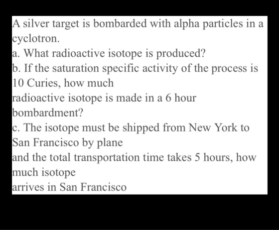 A silver target is bombarded with alpha particles in a cyclotron. a. What radioactive isotope is produced? b. If the saturati