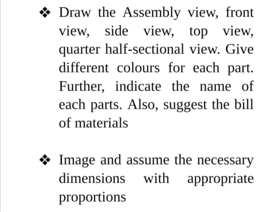 *Draw the Assembly view, front view, side view, top view, quarter half-sectional view. Give different colours for each part.