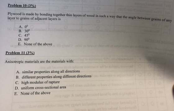 Problem 10 (3%) Plywood is made by bonding together thin layers of wood in such a way that the angle between grains of an layer to grains of adjacent layers is B. 300 C. 450 D. 900 E. None of the above Problem 11 (3%) Anisotropic materials are the materials with: A. similar properties along all directions B. different properties along different directions C. high modulus of rapture D. uniform cross-sectional area E. None of the above