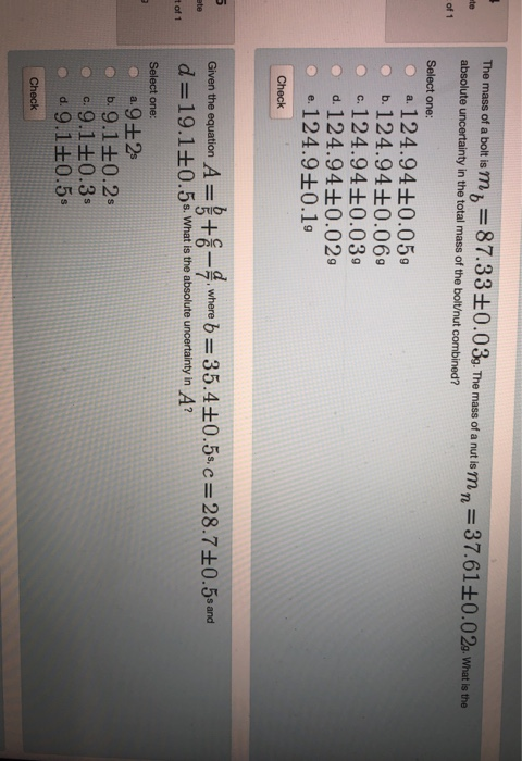 mas f bOR MITm, 87.33+0.03mn 37.61+0.02 w 0 mass of a absolute uncertainty in the total mass of the bolt/nut combined? Select one o a 124.940.05 of 1 b, 124.94±0.060 o c.124.94+0.03 o d. 124.94+0.02 e-124.9±0.1g Check Given the equation A=tc-awhere b=35.4±0.5s.c=28.7±0.5sand d-19.1+0.5s. What is the absolute uncertainty in A? 4 4 tott Select one b, 9.1±0.2s c.9.1 0.3- d, 9.1±0.5+ Check