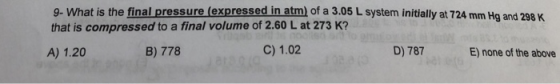 9- What is the final pressure (expressed in atm) of a 3.05 L system initially at 724 mm Hg and 298 K that is compressed to a final volume of 2.60 L at 273 K? A) 1.20 B) 778 C) 1.02 D) 787 E) none of the above