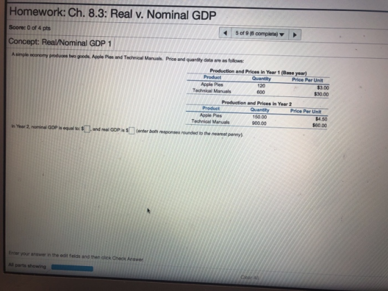 Homework: Ch. 8.3: Real v. Nominal GDP Score: 0 of 4 pts Concept: Real/Nominal GDP 1 5 of 9 (6 complete) A simple economy produces two goods, Apple Plos and Technical Manuals. Price and quantity data are as follaws Production and Prices in Year 1 (Base year) Product Quantity 120 600 Price Per Unit Apple PiesAO Technical Manuals 3.00 $30.00 Production and Prices in Year 2 Product Apple Pies Technical Manuals Quantity 150.00 90000 Price Per Unit $4.50 $60.00 inYear 2 non nal GOP is equal to: S and real GDPis扣 enter both mg nses rounded to the nearestpony). Enter your answer in the edit fields and then click Check Answer All parts showing