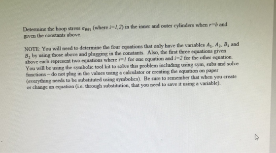 Determine the hoop stress ơeei (where i-1,2) in the inner and outer cylinders when r given the constants above. b and NOTE. You will need to determine the four equations that only have the variables A1. A2, B, and B2 by using those above and plugging in the constants. Also, the first three equations given above each represent two equations where i I for one equation and i -2 for the other equation. You will be using the symbolic tool kit to solve this problem including usin functions -do not plug in the values using a calculator or creating the equation on paper (everything needs to be substituted using symbolics). Be sure to remember that when you create or change an equation (i e. through substitution, that you need to save it using a variable) g sym, subs and solve