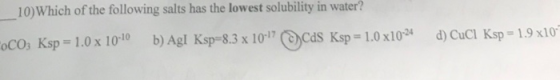 10) Which of the following salts has the lowest solubility in water? COCO3 Ksp = 1.0 x 10-10 b) Agl Ksp=8.3 x 10-17 ) CdS Ksp