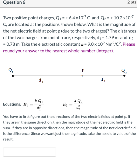 Question 6 2 pts Two positive point charges, Q1 = +6.4 x107C and Q2 = + 10.2 x10-7 C, are located at the positions shown belo
