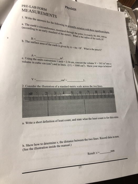 Phys2425 PRE-LAB FORM MEASUREMENTS 1. Write the answers for the following in a. The earths circumference, measured through the poles, is exactly 40,000 020 m (according to an early standard of the meter). What is the Tadius of the earth, R? b. The surface area of the earth is given by A Tm 4x xR. What is the arca A? c. Using the units conversion I inch-2.54 cm, convert the volume V -302 in into a volume in cubic cm (em) and in liters. (1 L-1000 cm). Show your steps in below! cm2- 2. Consider the illustration of a standard metric scale across the two lines. 21 345 0 a. Write a short definition of least count, and state what the least count is for this raler b. Show how to determine x, the distance between the two lines. Record data in mm. (See the illustration inside the manual.) Result:x 17