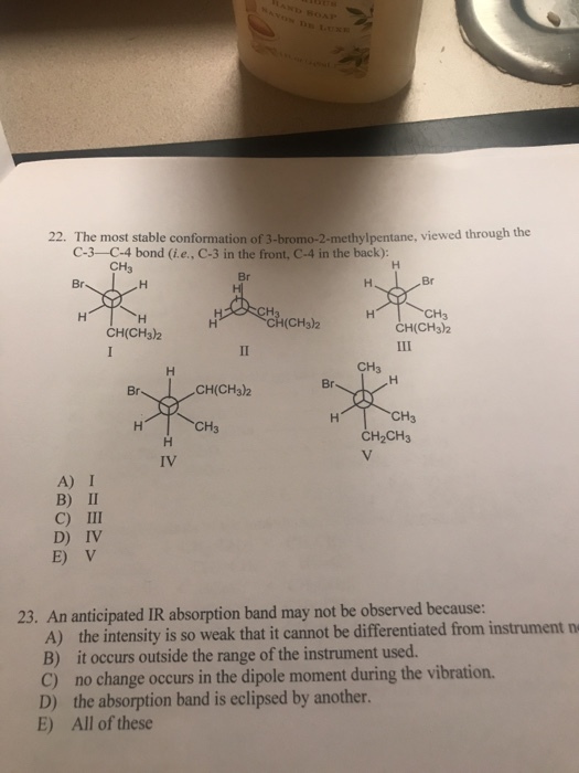 22. The most stable conformation of 3-bromo-2-methylpentane, viewed through the C-3-C-4 bond (i.e., C-3 in the front, C-4 in the back): CH3 (CH3)2 CH3 CH(CH3)2 CH(CH3)2 CH3 Br CH(CH3)2 CH3 CH2CH3 CH3 IV A) I B) II C) III D) IV E) V 23. An anticipated IR absorption band may not be observed because: A) the intensity is so weak that it cannot be differentiated from instrument n B) it occurs outside the range of the instrument used. C) no change occurs in the dipole moment during the vibration. D) the absorption band is eclipsed by another. E) All of these