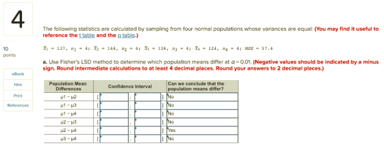 4 The following statistics are calculated by sampling from four normal populations whose variances are equal: (You may find it useful to reference the t table and the g table.) r1 = 137, n1 = 4; = 144, n2 = 4; X3 = 136, n3 = 4; 되 = 124, n4 4; MSE = 57.4 a. Use Fishers LSD method to determine which population means differ at α=0.01. (Negative values should be indicated by a minus 10 points sign. Round intermediate calculations to at least 4 decimal places. Round your answers to 2 decimal places.) eBook Hint Print References Population Mean Differences Can we conclude that the population means differ? Confidence Interval es