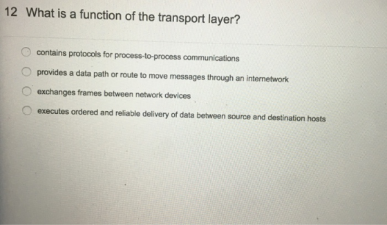 12 What is a function of the transport layer? contains protocols for process-to-process communications provides a data path or route to move messages through an internetwork exchanges frames between network devices O executes ordered and reliable delivery of data between source and destination hosts