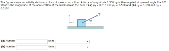 The figure shows an initially stationary block of mass m on a floor. A force of magnitude 0.500mg is then applied at upward angle θ = 20% what is the magnitude of the acceleration of the block across the floor if (a) As-0.610 and μk-0.510 and (b) μ.-0.430 and Pk- 0.310? (a) Number Units (b) Number Units