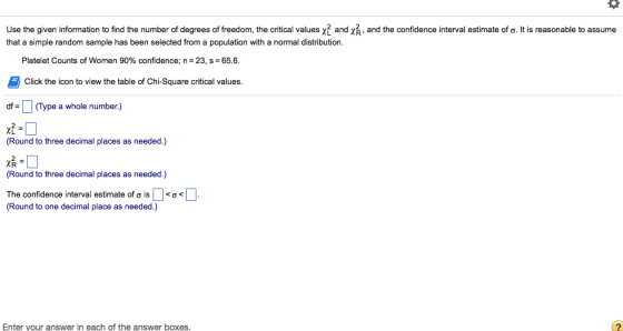 Use the given information to find the number of degrees of freedom, the critical values and χ,, and the confidence interval estimate of σ. It is reasonable to assume that a simple random sample has been selected from a population with a normal distribution Platelet Counts of Women 90% confidence; n = 23, s = 65.6. Click the icon to view the table of Chi-Square critical values df= □ (Type a whole number.) 尤- (Round to three decimal places as needed.) XR (Round to three decimal places as needed.) The confidence interval estimate of σ is「…く (Round to one decimal place as needed.) Enter your answer in each of the answer boxes.