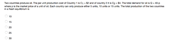 Two countries produce oil. The per unit production cost of Country 1 is C1 = $2 and of country 2 it is C2 = $4. The total demand for oil is Q-40-p where p is the market price of a unit of oil. Each country can only produce either 5 units, 10 units or 15 units. The total production of the two countries in a Nash equilibrium is 10 15 20 25 30