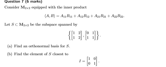Question 7 (6 marks) Consider M2x2 equipped with the inner product Let S c M2x2 be the subspace spanned by [1 21 [0 1 (a) Fin