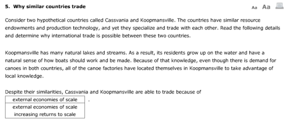 . Why similar countries trade Aa Aa Consider two hypothetical countries called Cassvania and Koopmansville. The countries have similar resource endowments and production technology, and yet they specialize and trade with each other. Read the following details and determine why international trade is possible between these two countries. Koopmansville has many natural lakes and streams. As a result, its residents grow up on the water and have a natural sense of how boats should work and be made. Because of that knowledge, even though there is demand for canoes in both countries, all of the canoe factories have located themselves in Koopmansville to take advantage of local knowledge. Despite their similarities, Cassvania and Koopmansville are able to trade because of external economies of scale. external economies of scale increasing returns to scale
