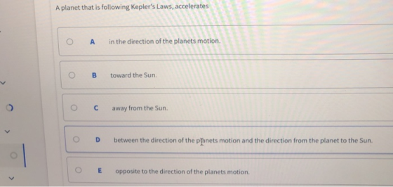 A planet that is following Keplers Laws, accelerates O A in the direction of the planets motion. O Btoward the Sun. ° C away from the sun. OD between the direction of the phnets motion and the direction from the planet to the Sur OE opposite to the direction of the planets motion