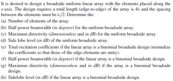 It is desired to design a broadside uniform linear array with the elements placed along the x-axis. The design requires a total length (edge-to-edge) of the array is 42 and the spacing between the elements must be A/2. Determine the: (a) Number of elements of the array (b) Half-power beamwidth (in degrees) for the uniform broadside array. (c) Maximum directivity (dimensionless and in dB) for the uniform broadside array. (d) Side lobe level (in dB) of the uniform broadside array. e) Total excitation coefficients if the linear array is a binomial broadside design (normalize the coefficients so that those of the edge elements are unity). (1 Half-power beamwidth (in degrees) if the linear array is a binomial broadside design g) Maximum directivity (dimensionless and in dB) if the array is a binomial broadside design. (h) Sidelobe level (in dB) if the linear array is a binomial broadside design.