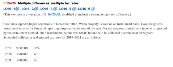 E 16-26 Multiple differences; multiple tax rates し016-103. L016-2 @ , LO16-4 @ LOI 6-s@ , LO16-6 @ This exercise is a variation of E 16-25modified to include a second temporary difference.) Case Development began operations in December 2018. When property is sold on an installment basis, Case recognizes installment income for financial reporting purposes in the year of the sale. For tax purposes, installment income is reported by the installment method. 2018 installment income was $600,000 and will be collected over the next three years Scheduled collections and enacted tax rates for 2019-2021 are as follows: 2019 $150,000 30% 2020 250,000 40 2021 200,000 40