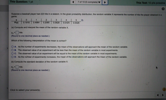 This Question: 1 pt 47 of 10 (0 complete) This Test: 10 pts possible Suppose a baseball player had 223 hits in a season. In the given probability distribution, the random variable X represents the number of hits the player obtained in a game. 5며 P(x) 0.19180.4964 0.2085|0.0828 0.0179 0.0026 (a) Compute and interpret the mean of the random variable X. #x 린-| hits Round to one decimal place as needed.) Which of the following interpretation of the mean is correct? O A. As the number of experiments decreases, the mean of the observations will approach the mean of the random variable. B. The observed value of an experiment will be less than the mean of the random variable in most experiments. O C. The observed value of an experiment will be equal to the mean of the random variable in most experiments. O D. As the number of experiments increases, the mean of the observations will approach the mean of the random variable. (b) Compute the standard deviation of the random variable X. (Round to one decimal place as needed.) Click to select your answer(s).