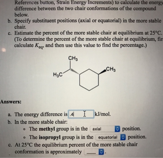 References button, Strain Energy Increments) to calculate the energy difference between the two chair conformations of the compound below. b. Specify substituent positions (axial or equatorial) in the more stable chair. c. Estimate the percent of the more stable chair at equilibrium at 25°C. (To determine the percent of the more stable chair at equilibrium, fir calculate Keaq, and then use this value to find the percentage.) CH3 CH3 Answers: a. The energy difference is 4 b. In the more stable chair: kJ/mol o The methyl group is in the axialposition. o The isopropyl group is in the equatorialposition. c. At 25°C the equilibrium percent of the more stable chair conformation is approximatelyE