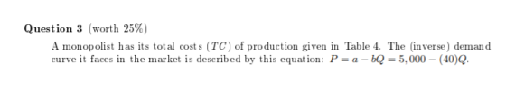 Question 3 (worth 25% A monopolist has its total cost s (TC) of production given in Table 4. The (inverse) demand curve it faces in the market is described by this equation: P = a-BQ 5,000-(40)Q.