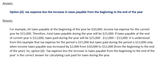 Answer: Option-(d): tax expense less the increase in taxes payable from the beginning to the end of the year Reason: For exam