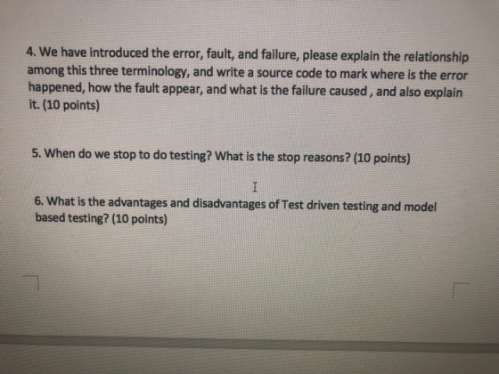4. We have introduced the error, fault, and failure, please explain the relationship among this three terminology, and write a source code to mark where is the error happened, how the fault appear, and what is the failure caused, and also explain it. (10 points) 5. When do we stop to do testing? What is the stop reasons? (10 points) 6. What is the advantages and disadvantages of Test driven testing and model based testing? (10 points)