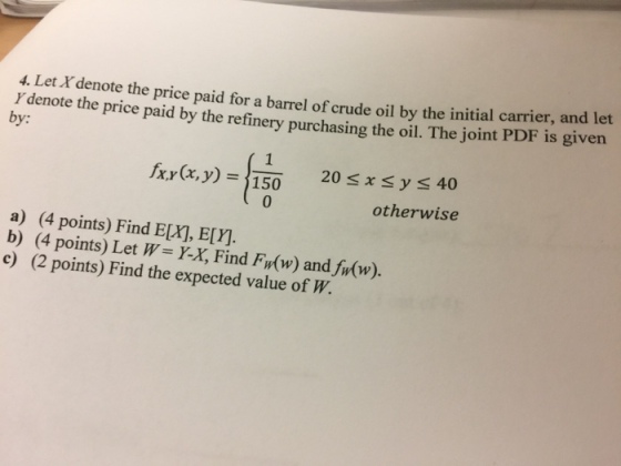 4. Let Xdenote the price paid for a barrel of crude oil by the initial carrier, and Y den ote the price paid by the refinery purchasing the oil. The joint PDF is given by: 20 x y 40 otherwise fx,y(x,y) = 150 0 a) (4 points) Find E[X], E[Y]. b) (4 points) Let W Y-X, Find F,(w) andhr(w). c) (2 points) Find the expected value of W.