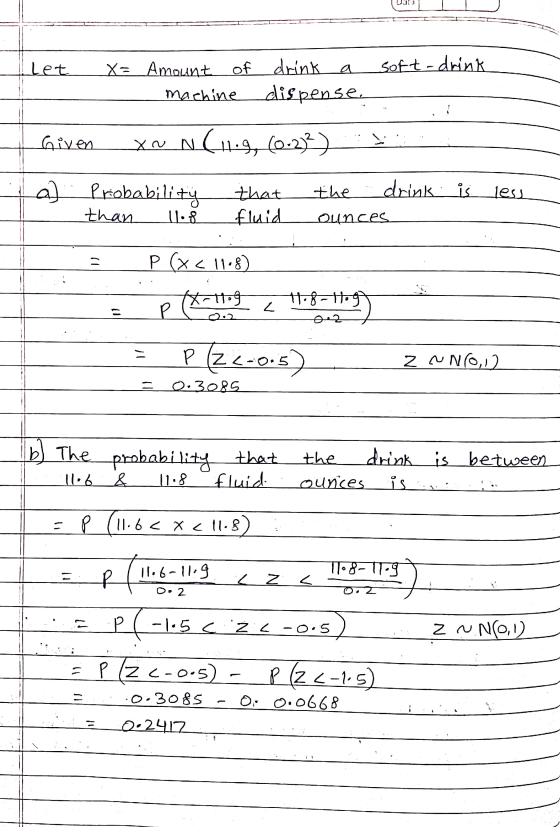 let soft-drink X= Amount of of drink machine dispense Given xou N (11.9, (0-233) a) Probability less that fluid the drink is