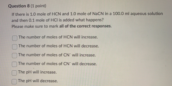 Question 8 (1 point) If there is 1.0 mole of HCN and 1.0 mole of NaCN in a 100.0 ml aqueous solution and then 0.1 mole of HCl