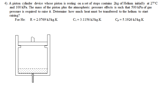 4). A piston cylinder device whose piston is resting on a set of stops contains 2kg of Helium initially at 27°C and 100 kPa. The mass of the piston plus the atmospheric pressure effects is such that 500 kPa of gas pressure is required to raise it. Determine how much heat must be transferred to the helium to start raising? For He: R 2.0769 J/kg K C,-3.1156 kJkgK C,-5.1926 kJkg.K