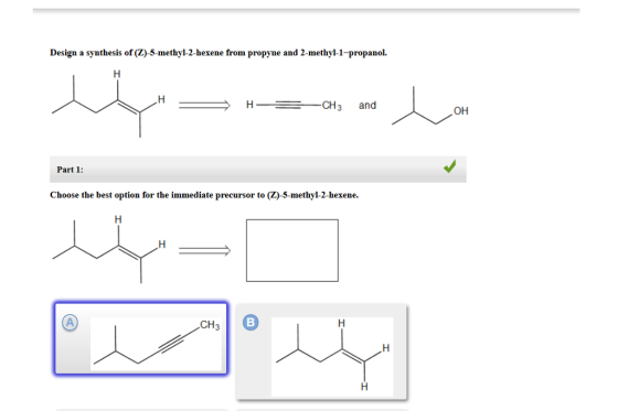 Design a synthesis of (ZO-5-methyl-2-hexene from propyne and 2-methyl-1-propanol. H CH3 and Part 1 Choose the best option for the immediate precursor to (Z)-5-methyl-2-hexene. CH OH