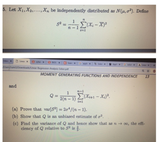 5. Let X1, X2, . . . , Xn be independently distributed as N(u, σ2). Define 71 -1 /Users/rumi3/Downloads/Linear-Regression-Analysis-Seber pdf MOMENT GENERATING FUNCTIONS AND INDEPENDENCE 13 and (a) Prove that var[S2-2σ4/(n-1). (b) Show that Q is an unbiased estimate of σ2. (c) Find the variance of Qand hence show that as n → oo, the effi- ciency of Q relative to S2 is